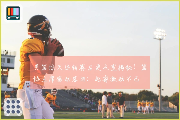 男篮惊天逆转赛后更衣室揭秘！篮协主席感动落泪：赵睿激动不已