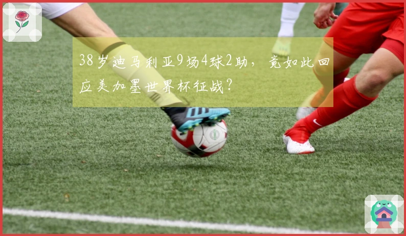 38岁迪马利亚9场4球2助，竟如此回应美加墨世界杯征战？