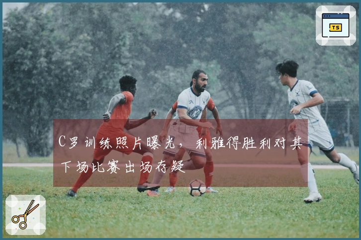 C罗训练照片曝光，利雅得胜利对其下场比赛出场存疑