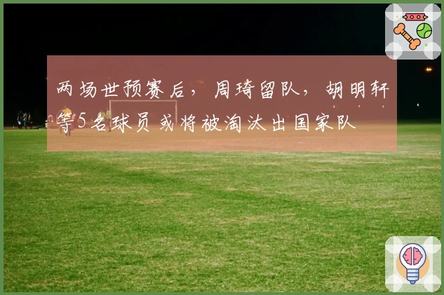 两场世预赛后，周琦留队，胡明轩等5名球员或将被淘汰出国家队