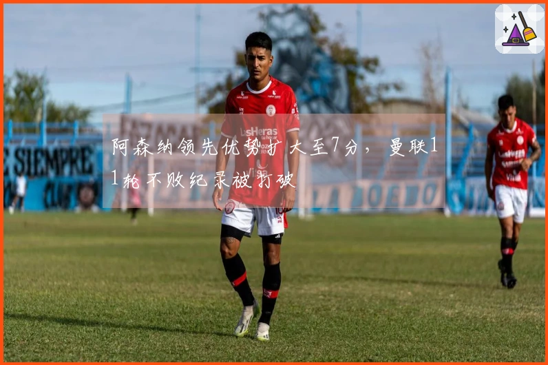 阿森纳领先优势扩大至7分，曼联11轮不败纪录被打破