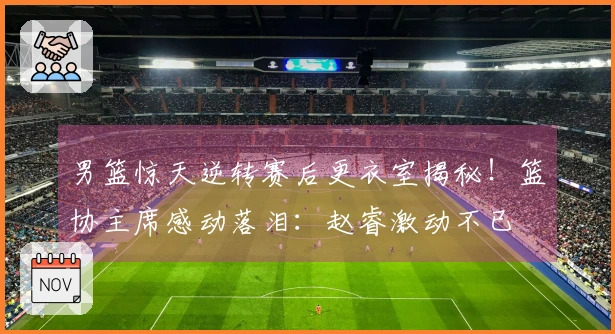 男篮惊天逆转赛后更衣室揭秘！篮协主席感动落泪：赵睿激动不已