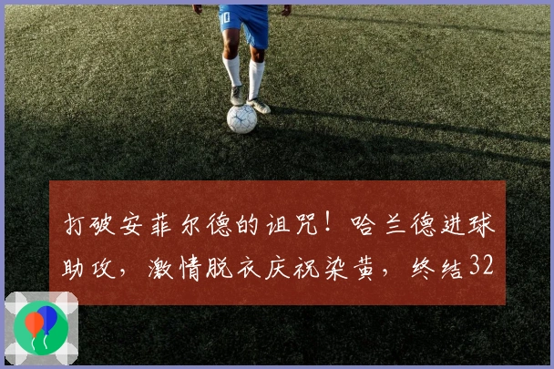 打破安菲尔德的诅咒！哈兰德进球助攻，激情脱衣庆祝染黄，终结32天进球荒
