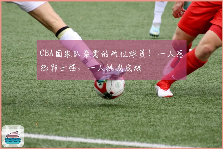 CBA国家队最需的两位球员！一人惹怒郭士强，一人挑战底线