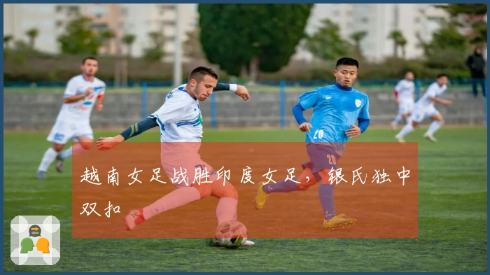 越南女足战胜印度女足，银氏独中双扣