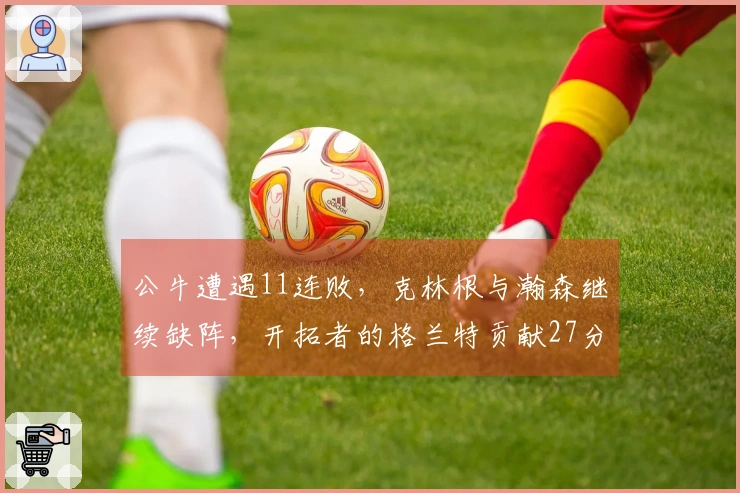 公牛遭遇11连败，克林根与瀚森继续缺阵，开拓者的格兰特贡献27分，罗威取得两双表现