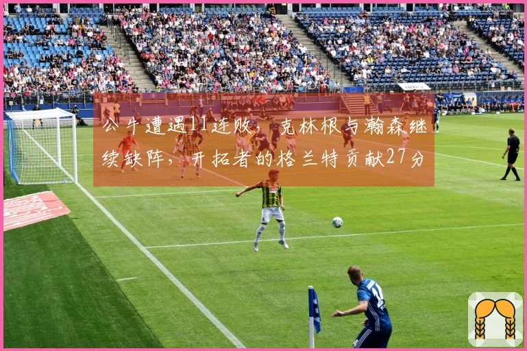 公牛遭遇11连败，克林根与瀚森继续缺阵，开拓者的格兰特贡献27分，罗威取得两双表现