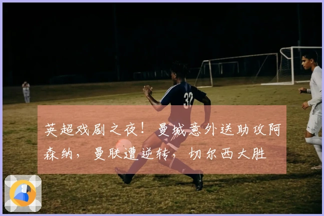 英超戏剧之夜！曼城意外送助攻阿森纳，曼联遭逆转，切尔西大胜