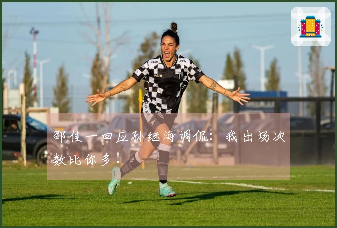 邵佳一回应孙继海调侃：我出场次数比你多！