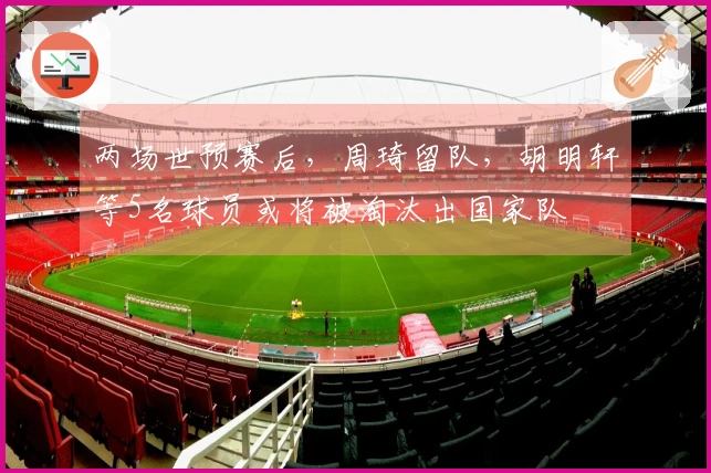 两场世预赛后，周琦留队，胡明轩等5名球员或将被淘汰出国家队